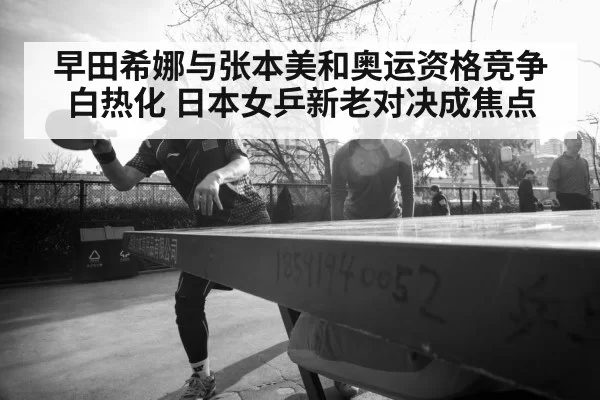 早田希娜与张本美和奥运资格竞争白热化 日本女乒新老对决成焦点