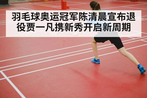 羽毛球奥运冠军陈清晨宣布退役贾一凡携新秀开启新周期