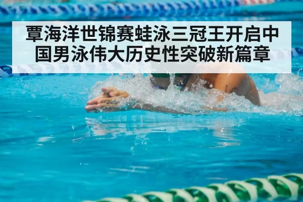 覃海洋世锦赛蛙泳三冠王开启中国男泳伟大历史性突破新篇章