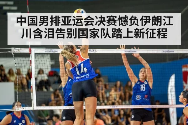 中国男排亚运会决赛憾负伊朗江川含泪告别国家队踏上新征程